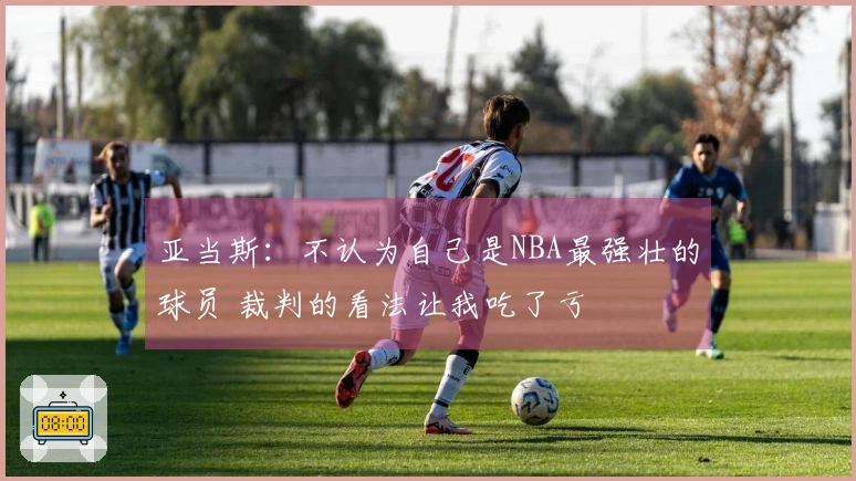 亚当斯：不认为自己是NBA最强壮的球员 裁判的看法让我吃了亏